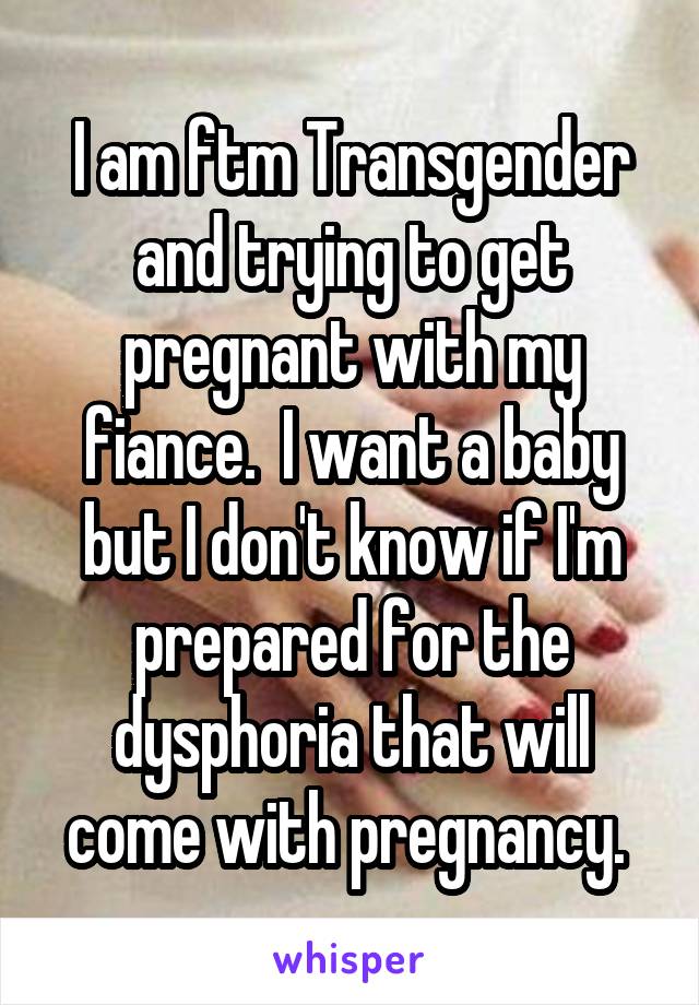 I am ftm Transgender and trying to get pregnant with my fiance.  I want a baby but I don't know if I'm prepared for the dysphoria that will come with pregnancy. 
