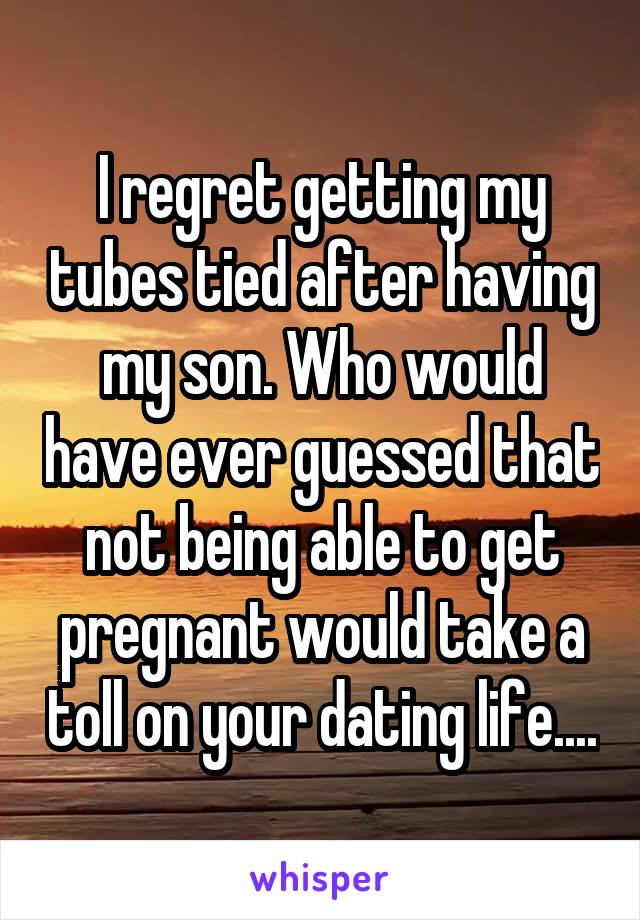 I regret getting my tubes tied after having my son. Who would have ever guessed that not being able to get pregnant would take a toll on your dating life....