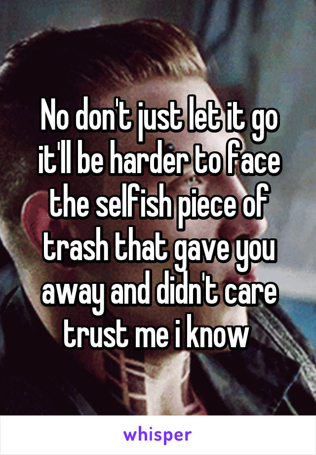 No don't just let it go it'll be harder to face the selfish piece of trash that gave you away and didn't care trust me i know 