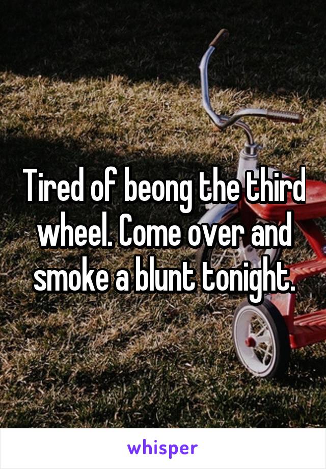 Tired of beong the third wheel. Come over and smoke a blunt tonight.