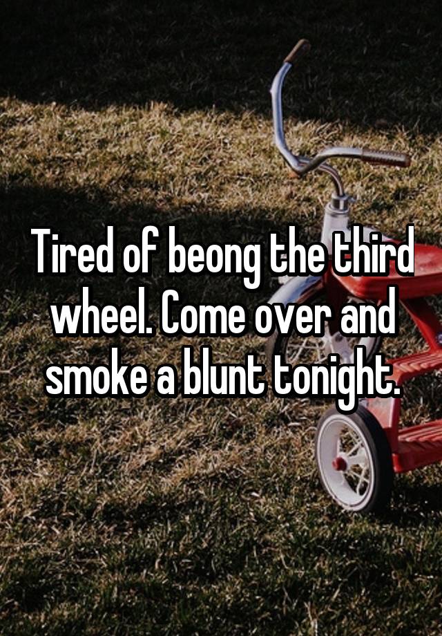 Tired of beong the third wheel. Come over and smoke a blunt tonight.