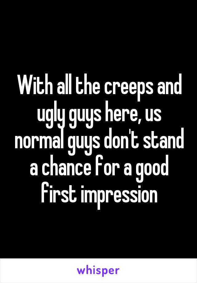 With all the creeps and ugly guys here, us normal guys don't stand a chance for a good first impression