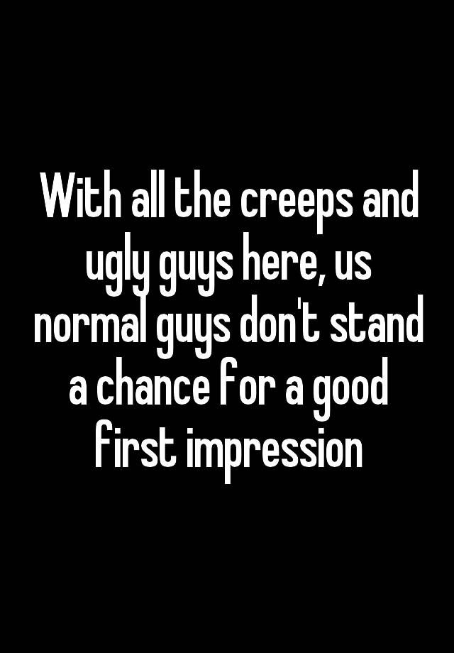 With all the creeps and ugly guys here, us normal guys don't stand a chance for a good first impression