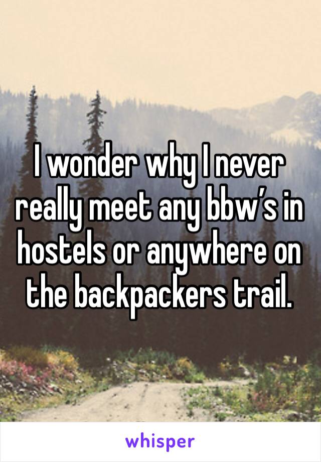 I wonder why I never really meet any bbw’s in hostels or anywhere on the backpackers trail. 