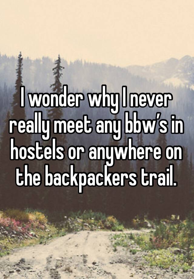 I wonder why I never really meet any bbw’s in hostels or anywhere on the backpackers trail. 