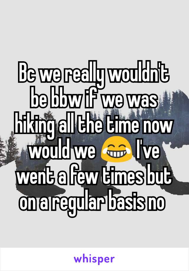 Bc we really wouldn't be bbw if we was hiking all the time now would we 😂 I've went a few times but on a regular basis no 