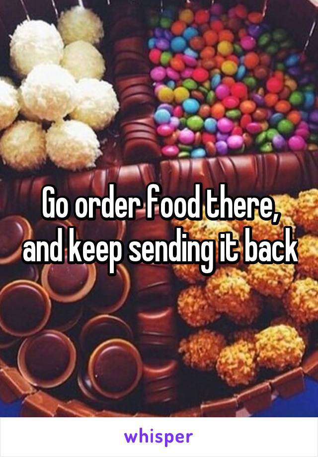 Go order food there, and keep sending it back