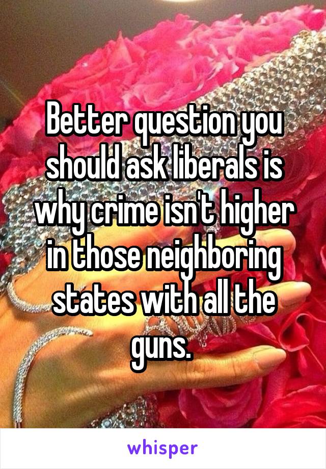 Better question you should ask liberals is why crime isn't higher in those neighboring states with all the guns. 