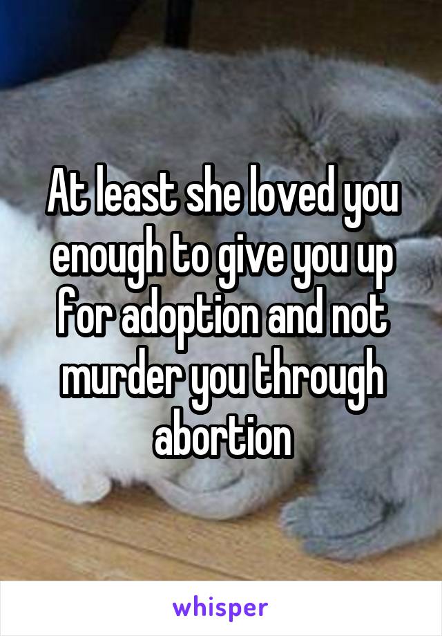 At least she loved you enough to give you up for adoption and not murder you through abortion