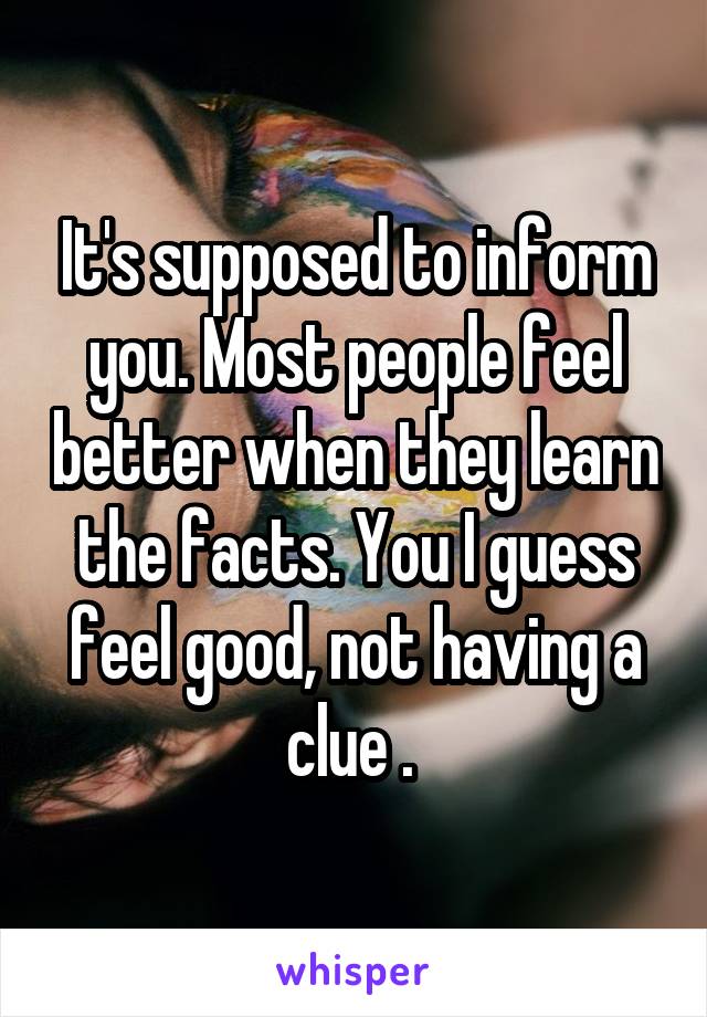 It's supposed to inform you. Most people feel better when they learn the facts. You I guess feel good, not having a clue . 