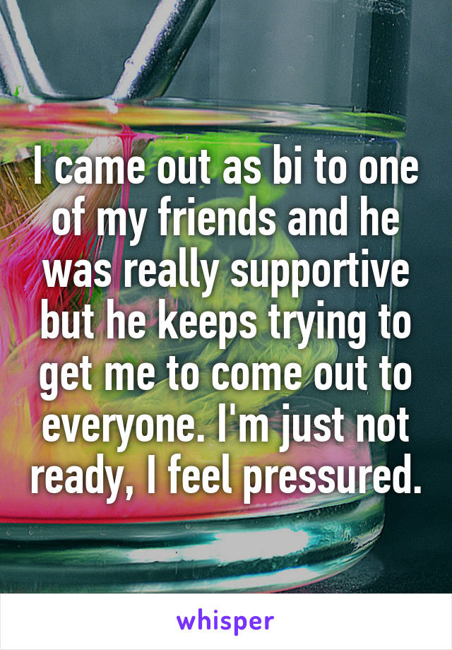 I came out as bi to one of my friends and he was really supportive but he keeps trying to get me to come out to everyone. I'm just not ready, I feel pressured.