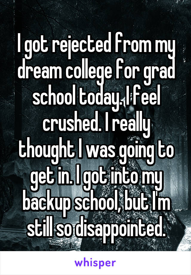 I got rejected from my dream college for grad school today. I feel crushed. I really thought I was going to get in. I got into my backup school, but I'm still so disappointed.