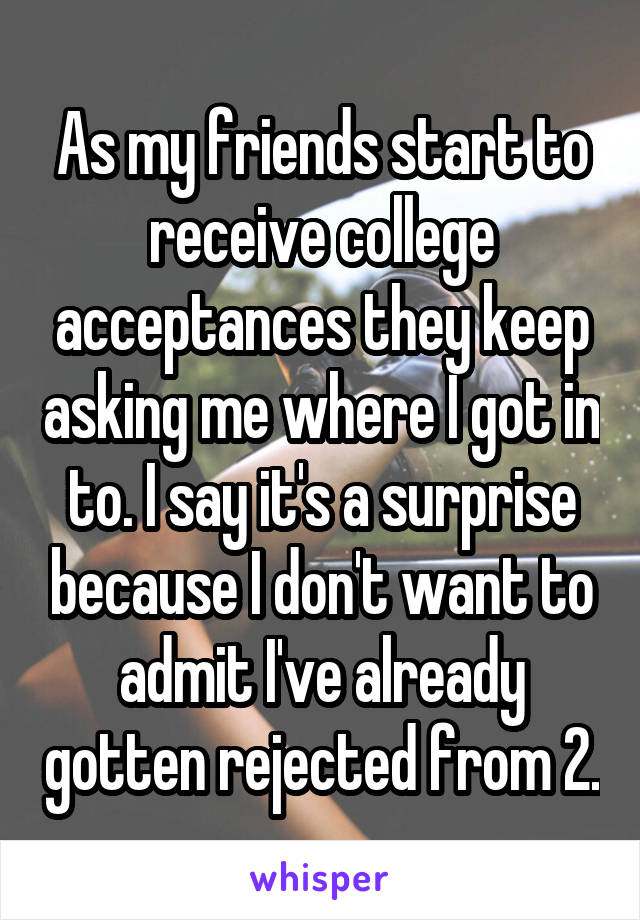 As my friends start to receive college acceptances they keep asking me where I got in to. I say it's a surprise because I don't want to admit I've already gotten rejected from 2.