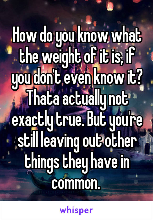 How do you know what the weight of it is, if you don't even know it?
Thata actually not exactly true. But you're still leaving out other things they have in common. 