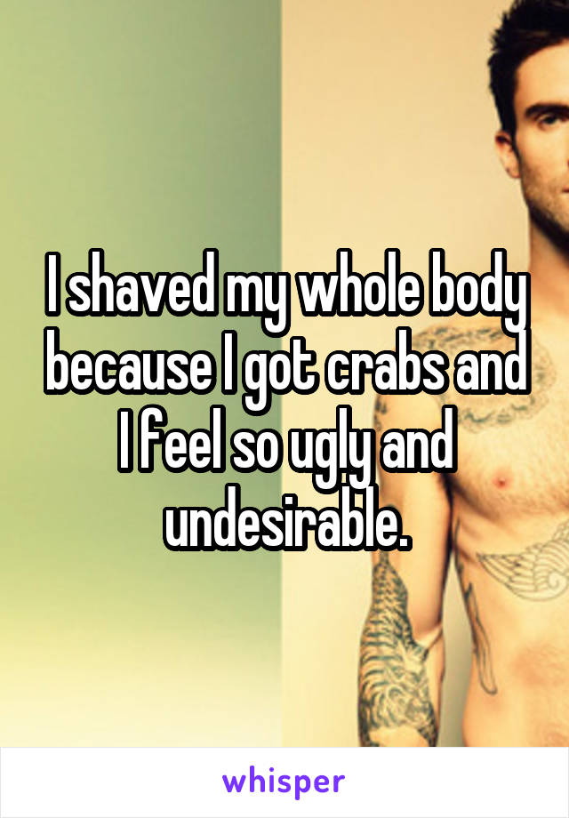 I shaved my whole body because I got crabs and I feel so ugly and undesirable.