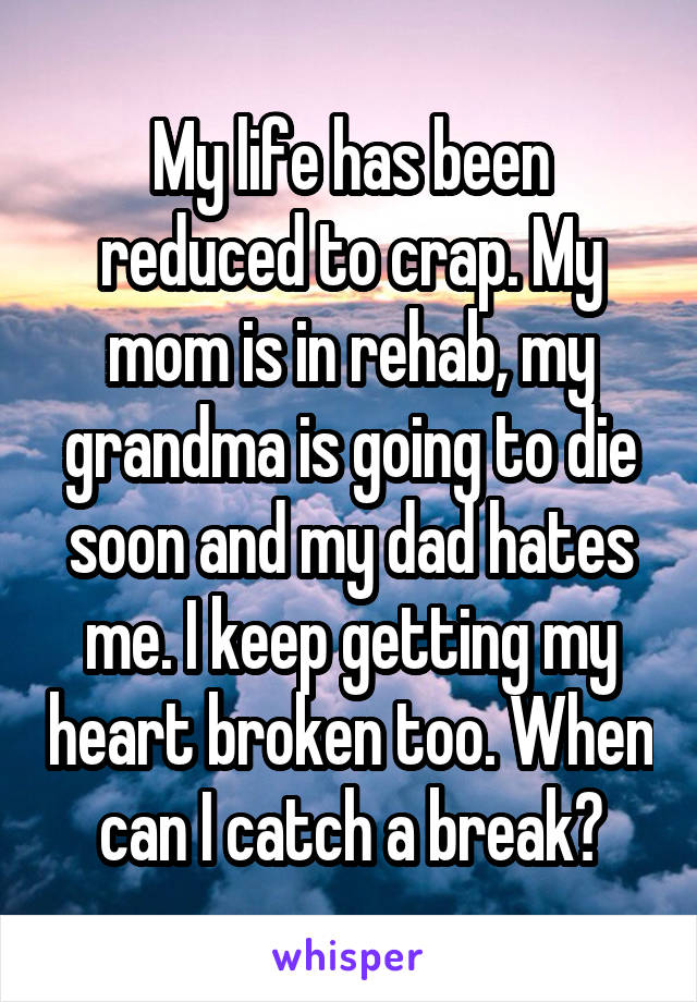 My life has been reduced to crap. My mom is in rehab, my grandma is going to die soon and my dad hates me. I keep getting my heart broken too. When can I catch a break?