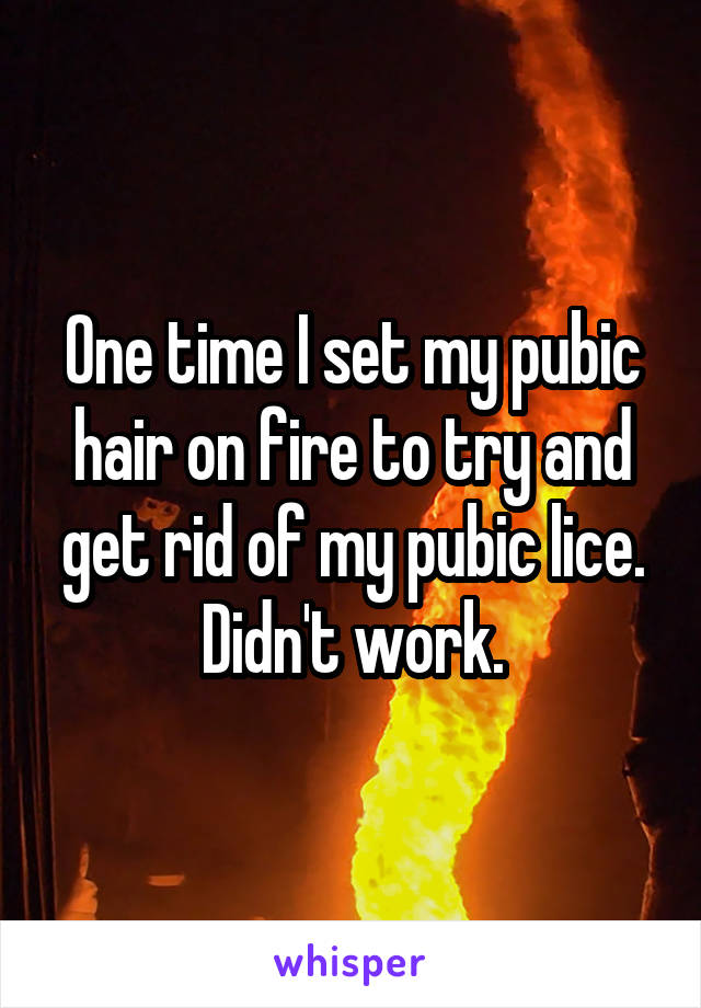 One time I set my pubic hair on fire to try and get rid of my pubic lice. Didn't work.