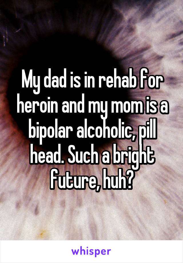 My dad is in rehab for heroin and my mom is a bipolar alcoholic, pill head. Such a bright future, huh?