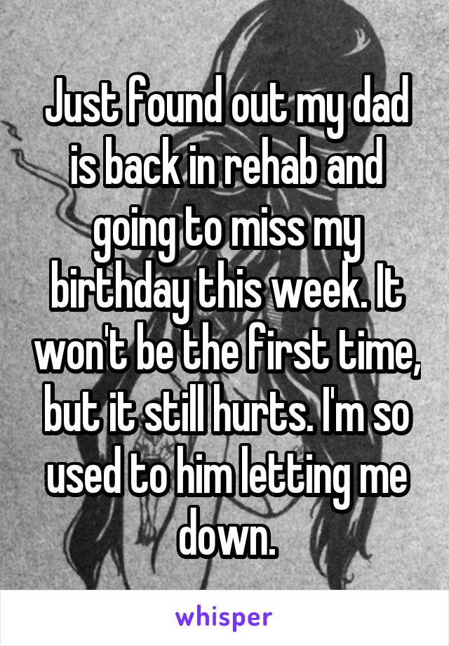 Just found out my dad is back in rehab and going to miss my birthday this week. It won't be the first time, but it still hurts. I'm so used to him letting me down.