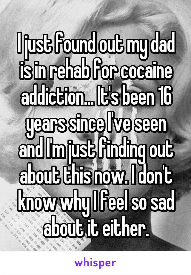 I just found out my dad is in rehab for cocaine addiction... It's been 16 years since I've seen and I'm just finding out about this now. I don't know why I feel so sad about it either.