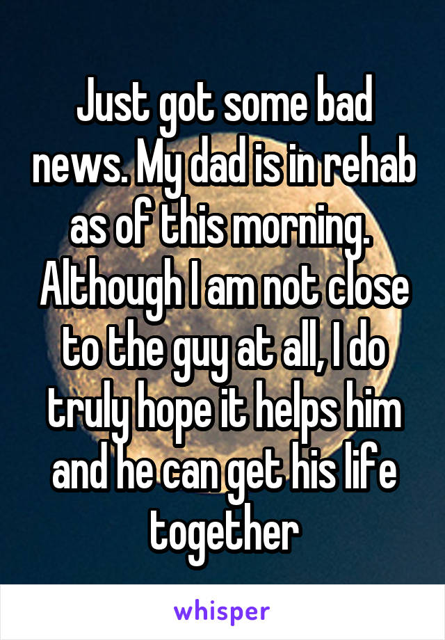 Just got some bad news. My dad is in rehab as of this morning.  Although I am not close to the guy at all, I do truly hope it helps him and he can get his life together