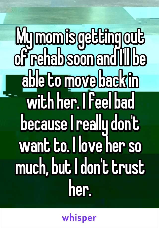My mom is getting out of rehab soon and I'll be able to move back in with her. I feel bad because I really don't want to. I love her so much, but I don't trust her.