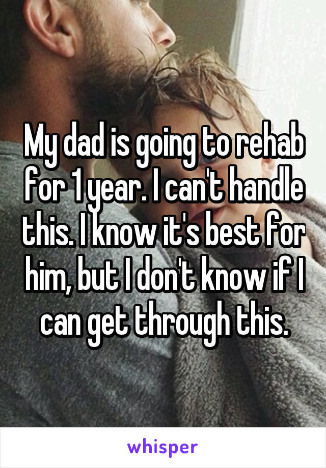 My dad is going to rehab for 1 year. I can't handle this. I know it's best for him, but I don't know if I can get through this.