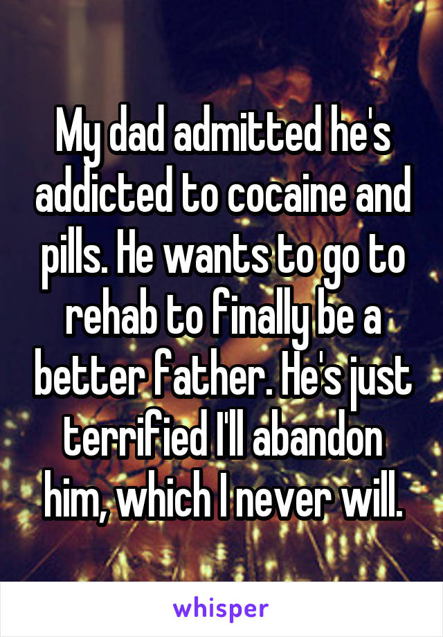 My dad admitted he's addicted to cocaine and pills. He wants to go to rehab to finally be a better father. He's just terrified I'll abandon him, which I never will.