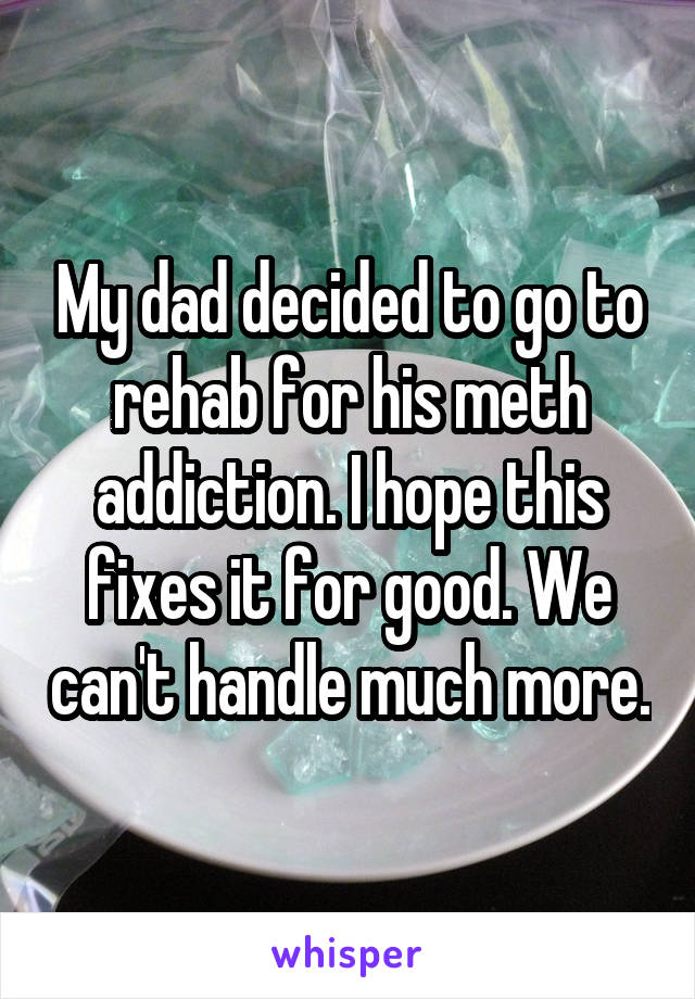 My dad decided to go to rehab for his meth addiction. I hope this fixes it for good. We can't handle much more.