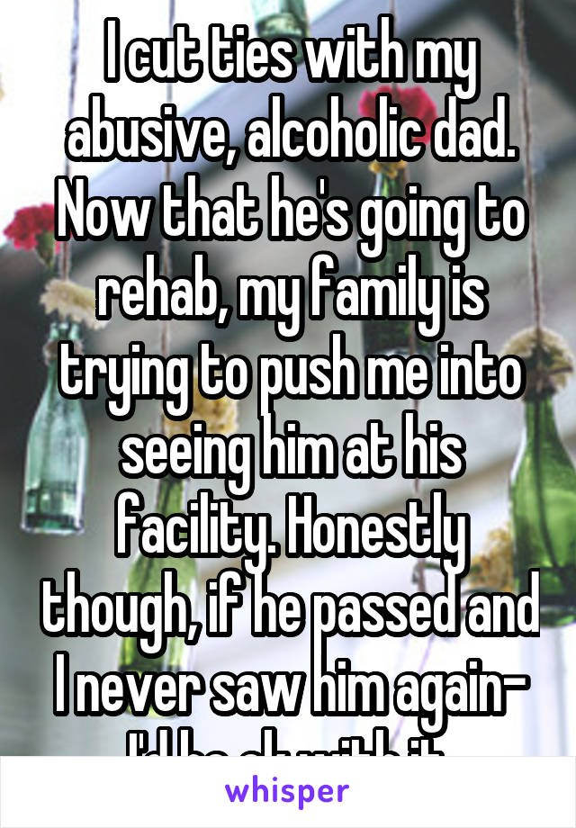 I cut ties with my abusive, alcoholic dad. Now that he's going to rehab, my family is trying to push me into seeing him at his facility. Honestly though, if he passed and I never saw him again- I'd be ok with it.