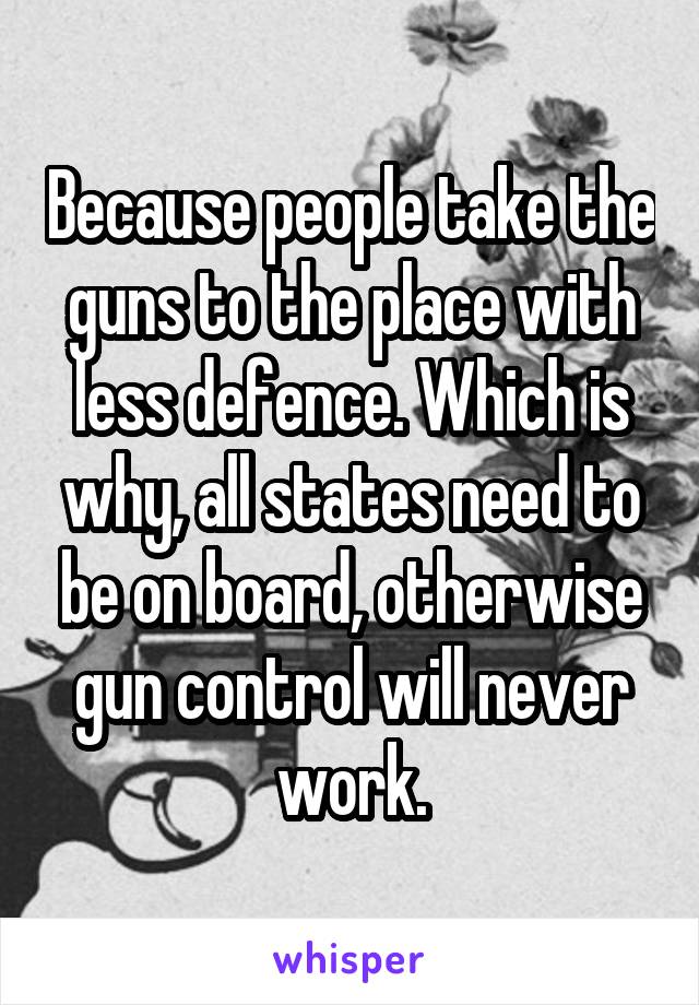 Because people take the guns to the place with less defence. Which is why, all states need to be on board, otherwise gun control will never work.