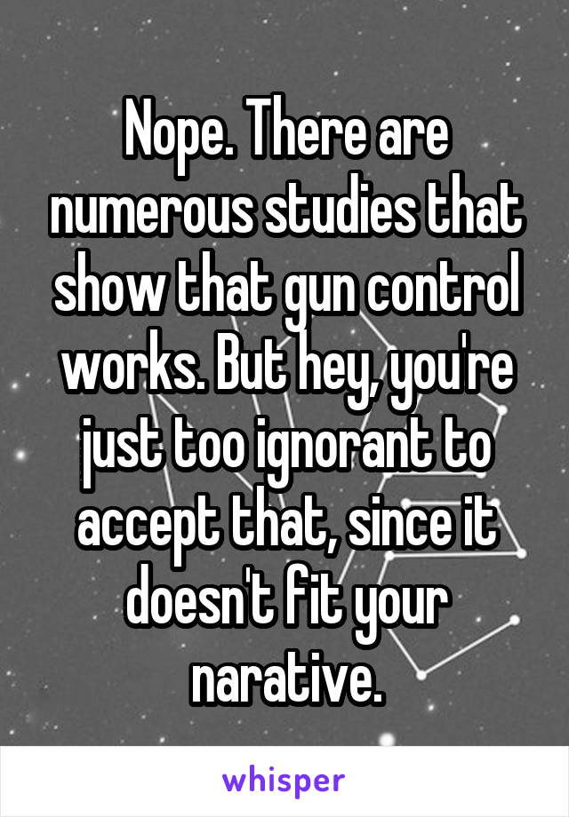 Nope. There are numerous studies that show that gun control works. But hey, you're just too ignorant to accept that, since it doesn't fit your narative.