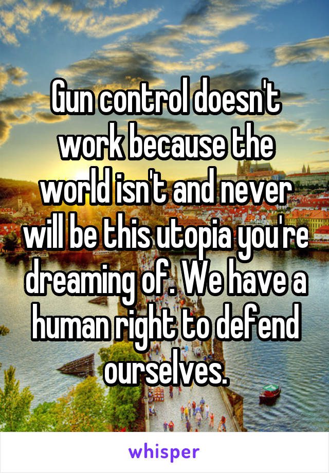 Gun control doesn't work because the world isn't and never will be this utopia you're dreaming of. We have a human right to defend ourselves.