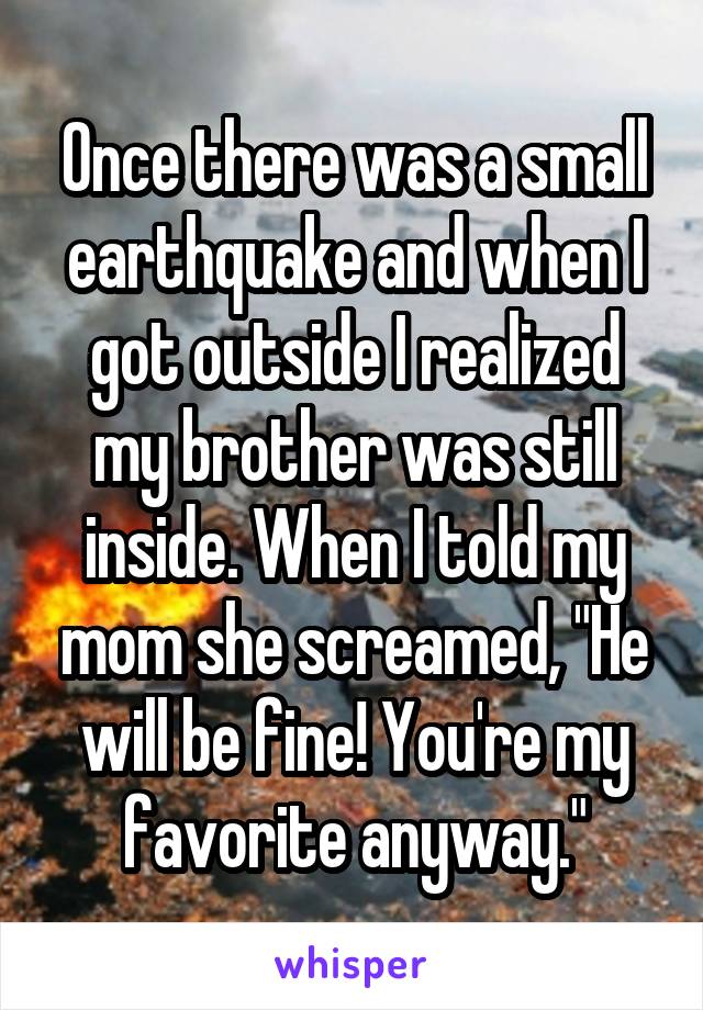 Once there was a small earthquake and when I got outside I realized my brother was still inside. When I told my mom she screamed, "He will be fine! You're my favorite anyway."