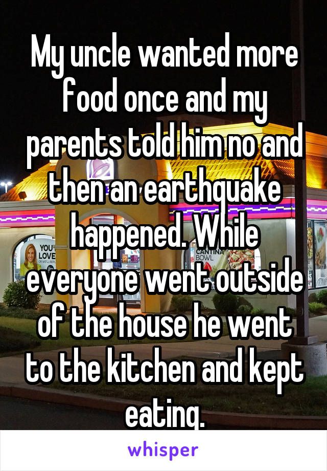 My uncle wanted more food once and my parents told him no and then an earthquake happened. While everyone went outside of the house he went to the kitchen and kept eating.