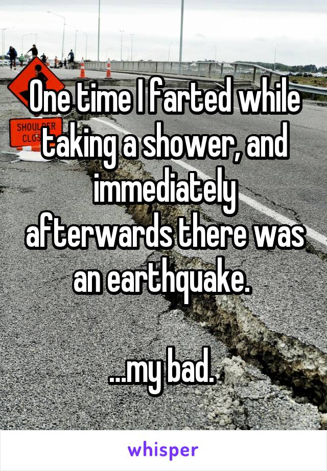 One time I farted while taking a shower, and immediately afterwards there was an earthquake. 

…my bad. 
