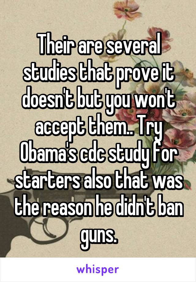 Their are several studies that prove it doesn't but you won't accept them.. Try Obama's cdc study for starters also that was the reason he didn't ban guns.