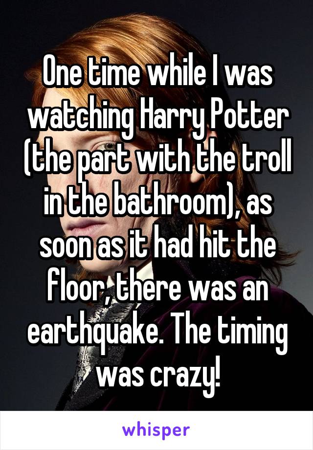 One time while I was watching Harry Potter (the part with the troll in the bathroom), as soon as it had hit the floor, there was an earthquake. The timing was crazy!