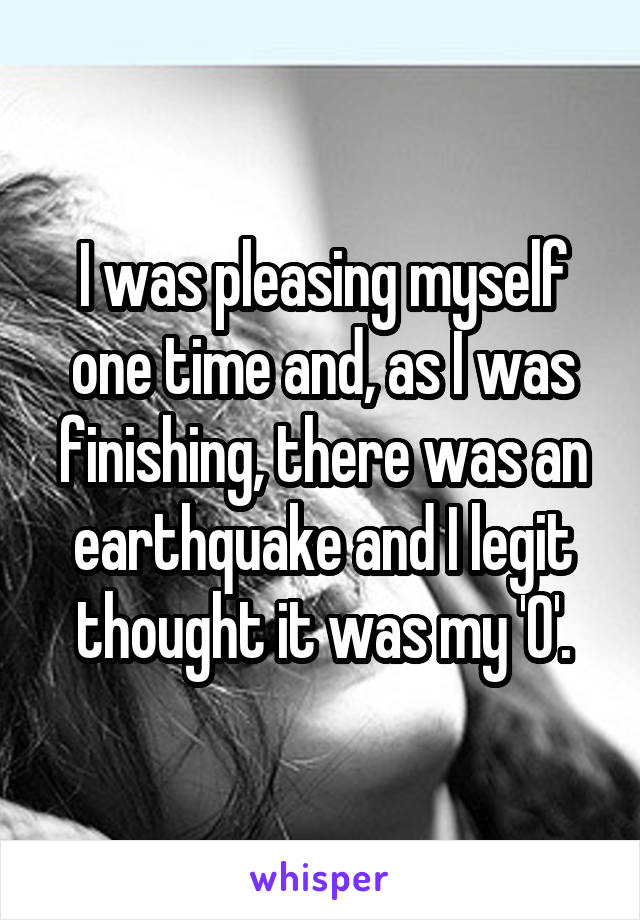 I was pleasing myself one time and, as I was finishing, there was an earthquake and I legit thought it was my 'O'.