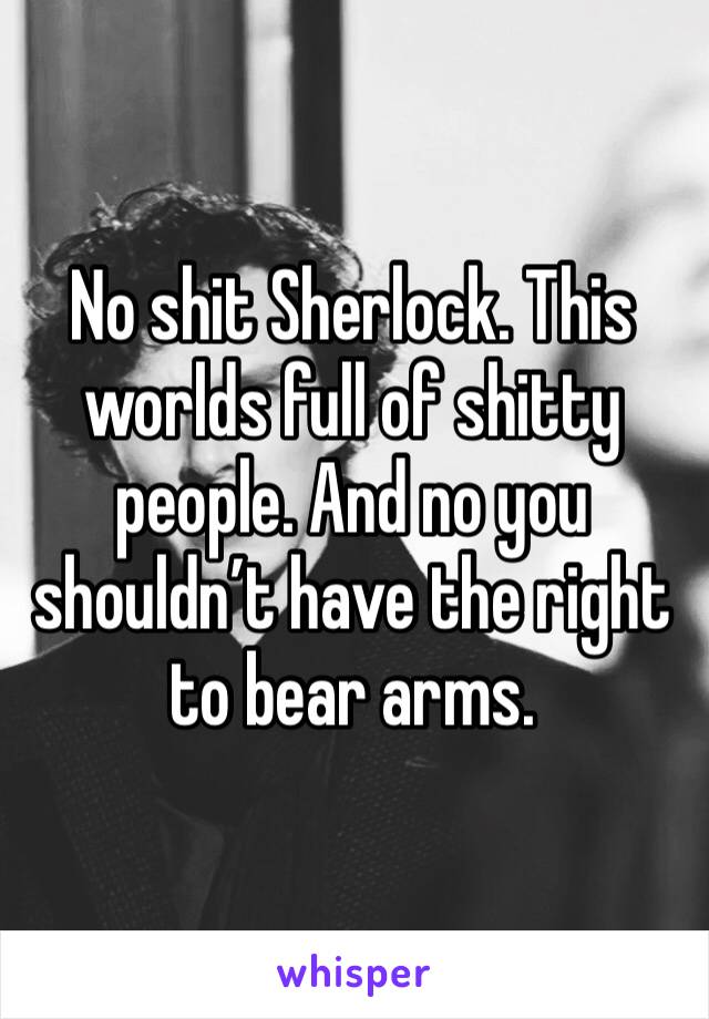 No shit Sherlock. This worlds full of shitty people. And no you shouldn’t have the right to bear arms.