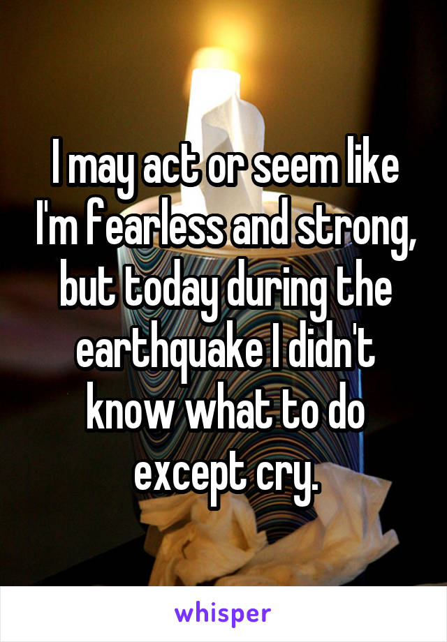 I may act or seem like I'm fearless and strong, but today during the earthquake I didn't know what to do except cry.