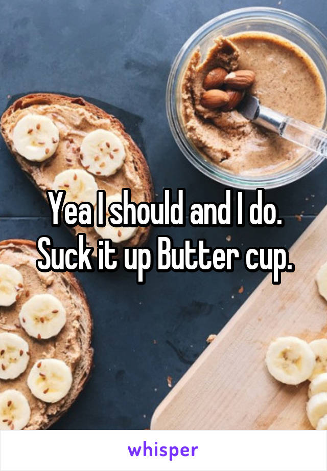 Yea I should and I do. Suck it up Butter cup.