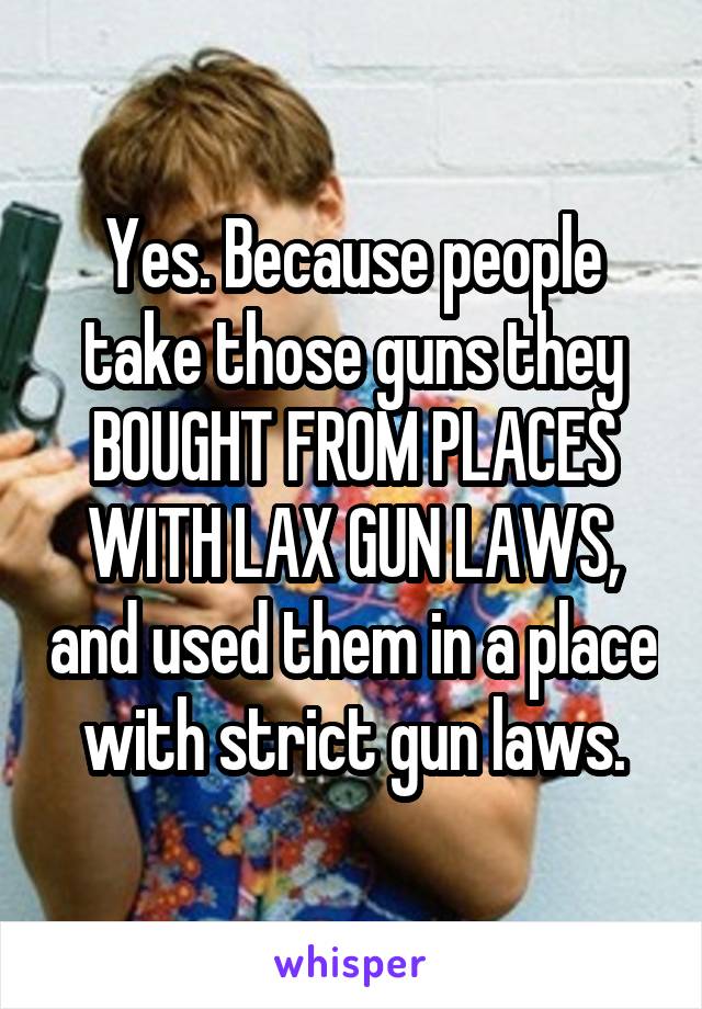 Yes. Because people take those guns they BOUGHT FROM PLACES WITH LAX GUN LAWS, and used them in a place with strict gun laws.