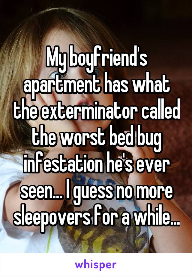 My boyfriend's apartment has what the exterminator called the worst bed bug infestation he's ever seen... I guess no more sleepovers for a while...