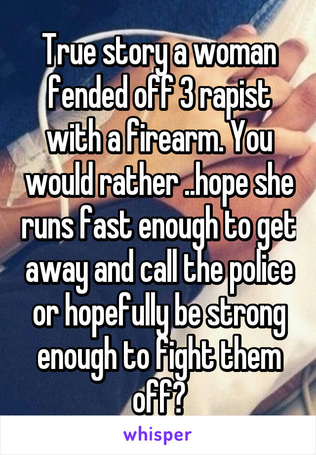 True story a woman fended off 3 rapist with a firearm. You would rather ..hope she runs fast enough to get away and call the police or hopefully be strong enough to fight them off?