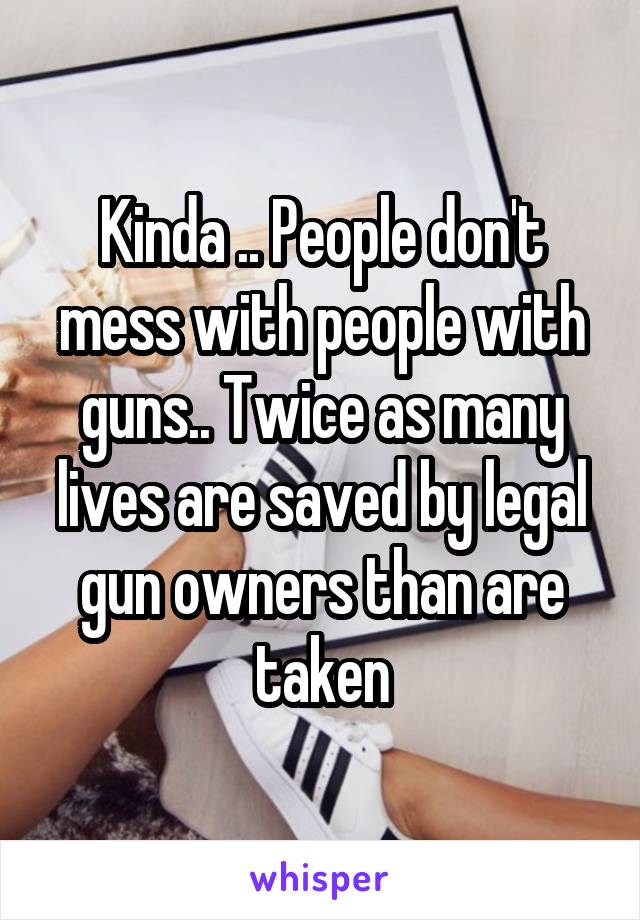 Kinda .. People don't mess with people with guns.. Twice as many lives are saved by legal gun owners than are taken