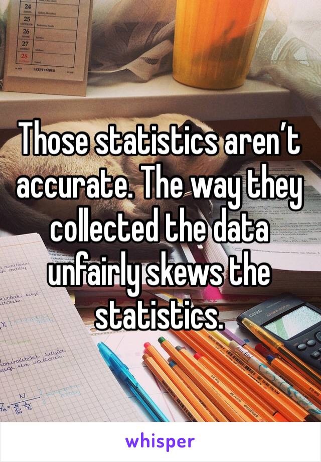 Those statistics aren’t accurate. The way they collected the data unfairly skews the statistics.