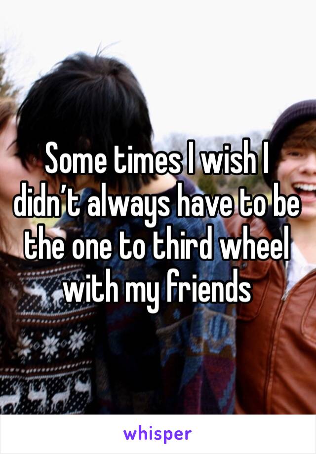 Some times I wish I didn’t always have to be the one to third wheel with my friends 