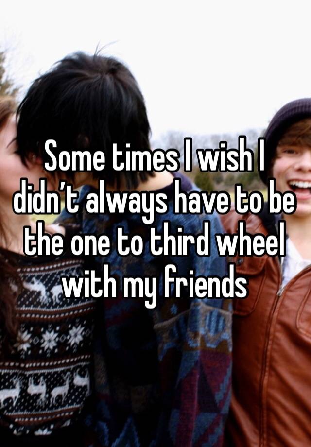 Some times I wish I didn’t always have to be the one to third wheel with my friends 