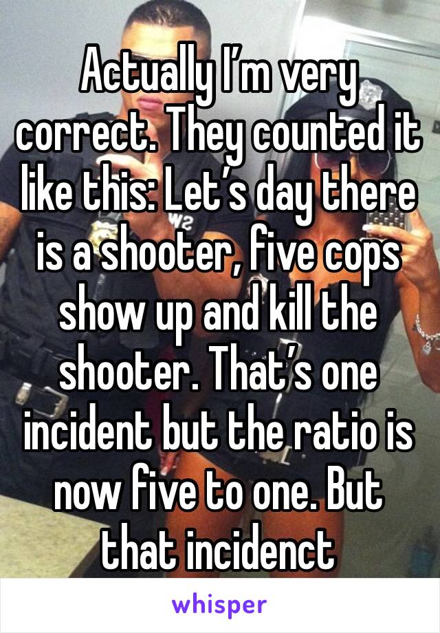 Actually I’m very correct. They counted it like this: Let’s day there is a shooter, five cops show up and kill the shooter. That’s one incident but the ratio is now five to one. But that incidenct 